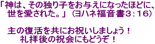 「神は、その独り子をお与えになったほどに、 　世を愛された。」　(ヨハネ福音書３：１６)  　主の復活を共にお祝いしましょう！ 　　　礼拝後の祝会にもどうぞ！　